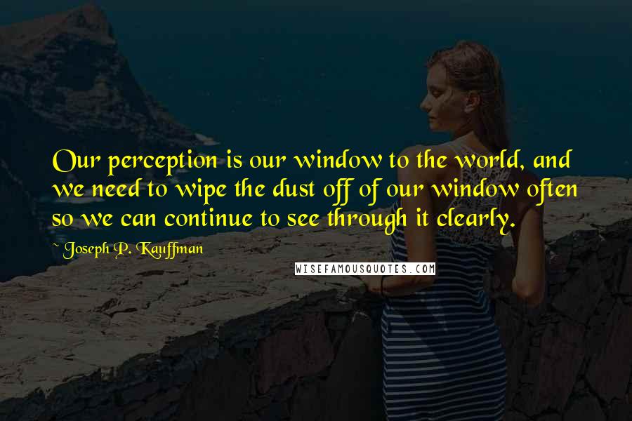 Joseph P. Kauffman Quotes: Our perception is our window to the world, and we need to wipe the dust off of our window often so we can continue to see through it clearly.