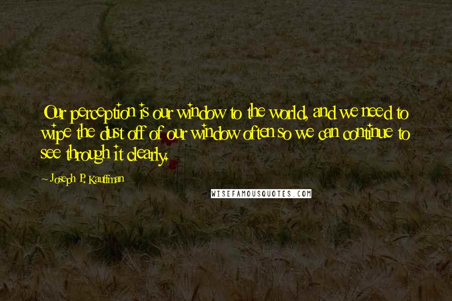 Joseph P. Kauffman Quotes: Our perception is our window to the world, and we need to wipe the dust off of our window often so we can continue to see through it clearly.