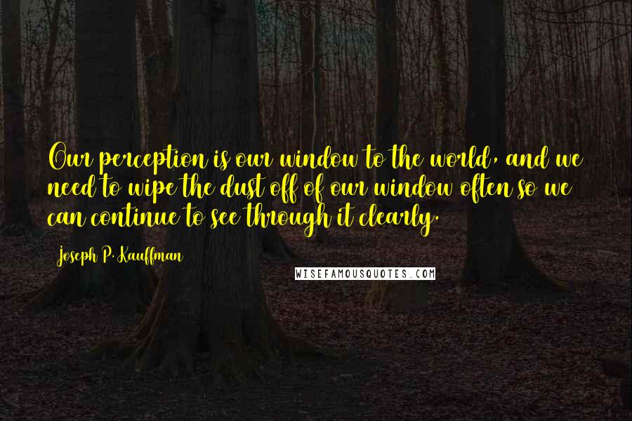 Joseph P. Kauffman Quotes: Our perception is our window to the world, and we need to wipe the dust off of our window often so we can continue to see through it clearly.