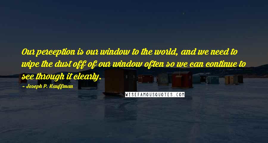 Joseph P. Kauffman Quotes: Our perception is our window to the world, and we need to wipe the dust off of our window often so we can continue to see through it clearly.