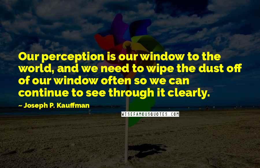 Joseph P. Kauffman Quotes: Our perception is our window to the world, and we need to wipe the dust off of our window often so we can continue to see through it clearly.