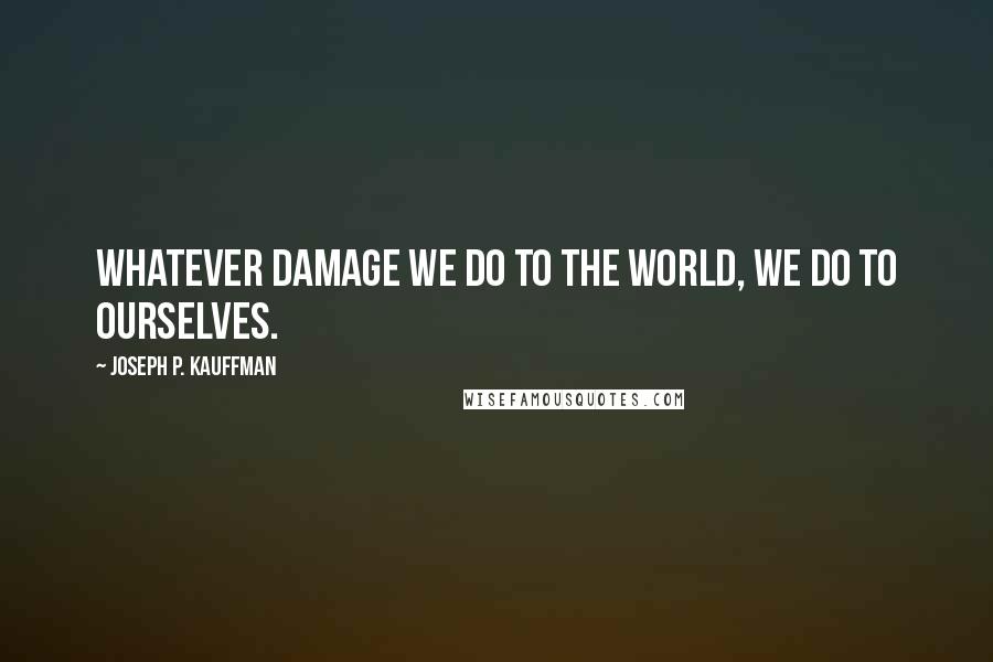 Joseph P. Kauffman Quotes: Whatever damage we do to the world, we do to ourselves.