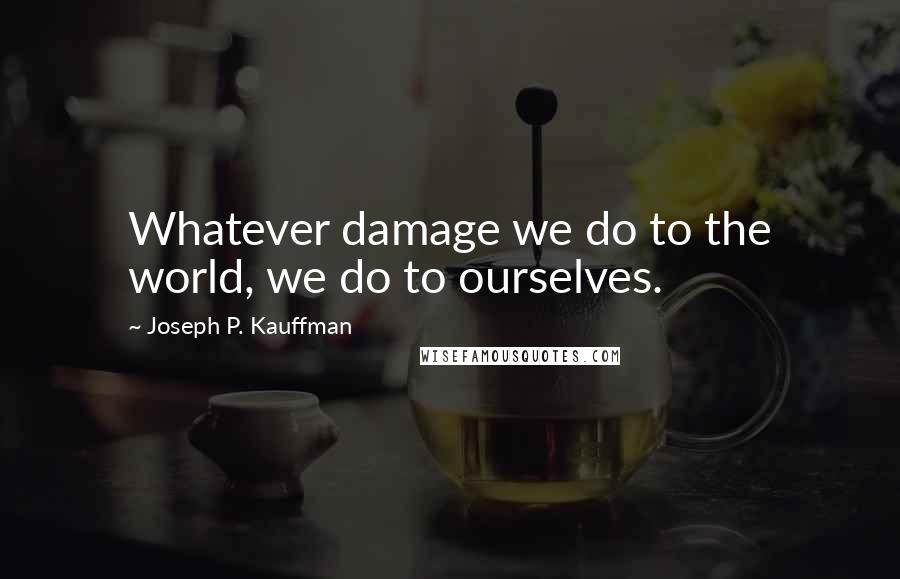 Joseph P. Kauffman Quotes: Whatever damage we do to the world, we do to ourselves.