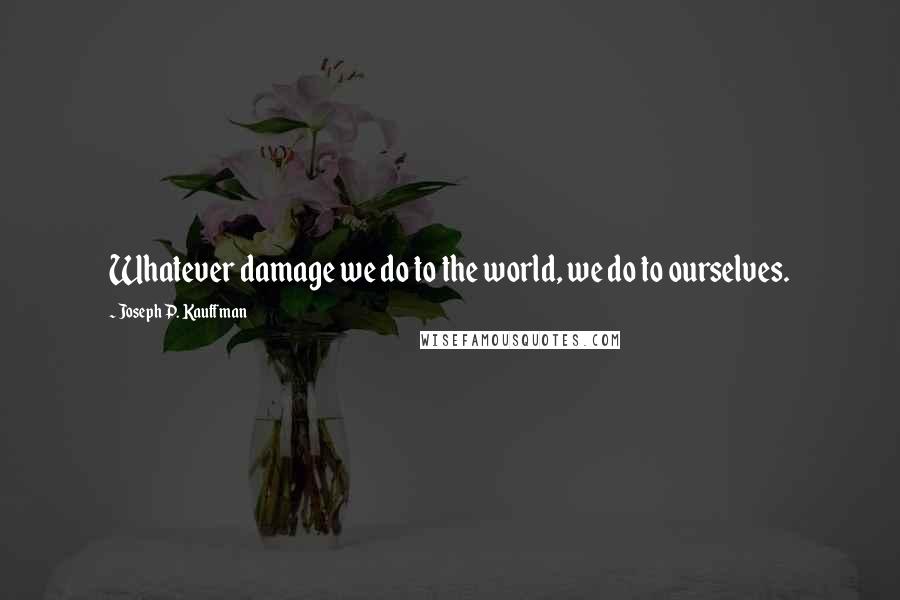 Joseph P. Kauffman Quotes: Whatever damage we do to the world, we do to ourselves.