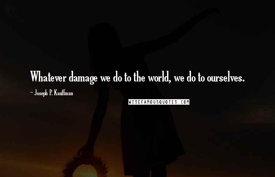 Joseph P. Kauffman Quotes: Whatever damage we do to the world, we do to ourselves.