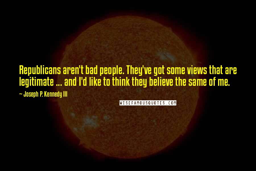 Joseph P. Kennedy III Quotes: Republicans aren't bad people. They've got some views that are legitimate ... and I'd like to think they believe the same of me.