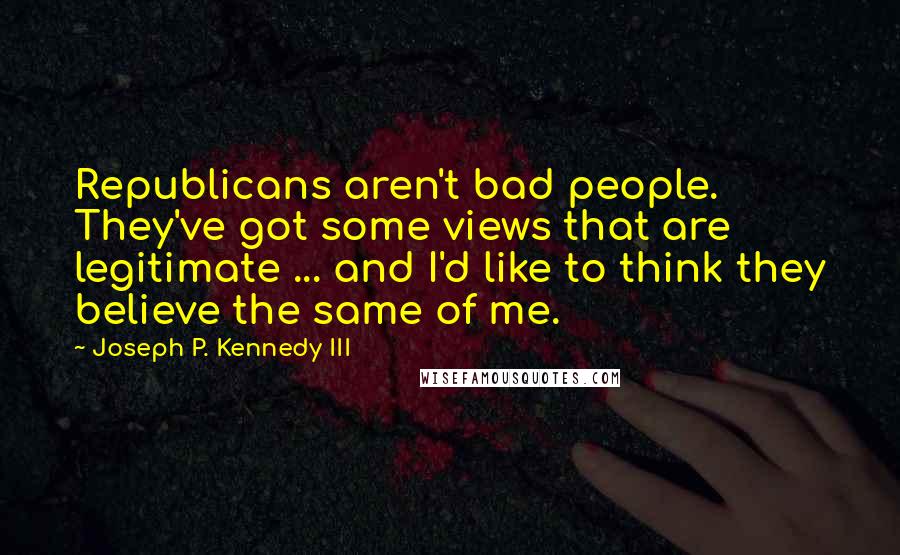 Joseph P. Kennedy III Quotes: Republicans aren't bad people. They've got some views that are legitimate ... and I'd like to think they believe the same of me.