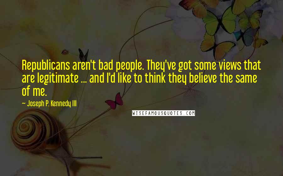 Joseph P. Kennedy III Quotes: Republicans aren't bad people. They've got some views that are legitimate ... and I'd like to think they believe the same of me.