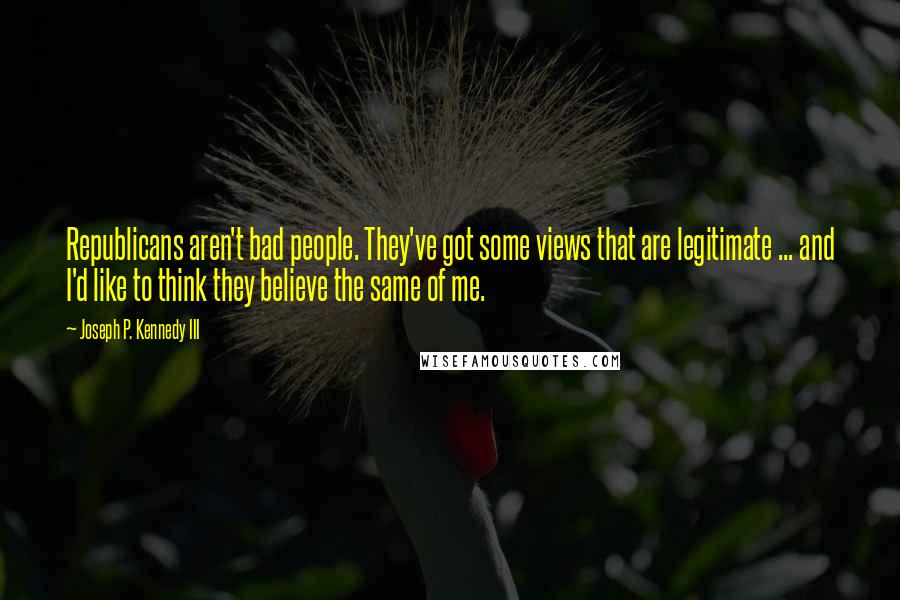 Joseph P. Kennedy III Quotes: Republicans aren't bad people. They've got some views that are legitimate ... and I'd like to think they believe the same of me.