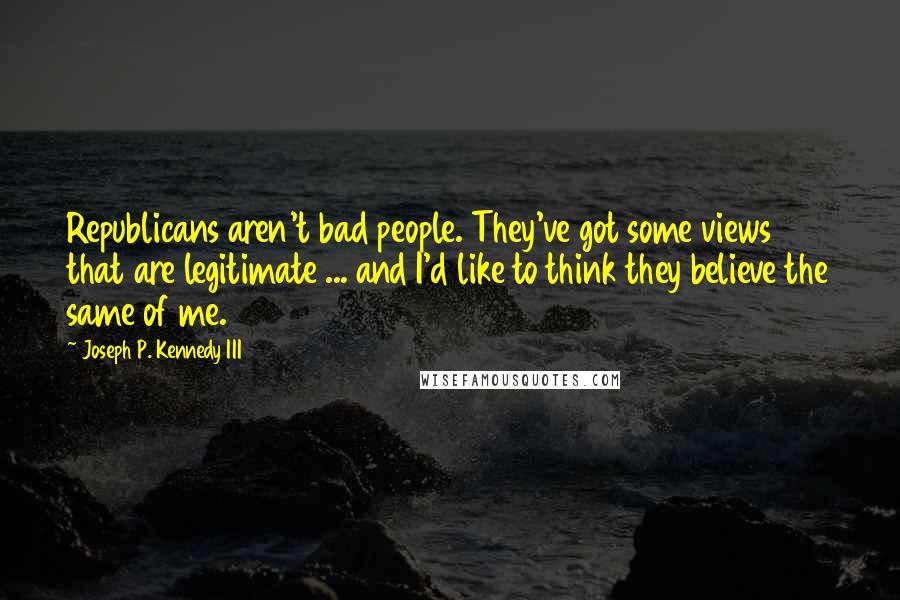 Joseph P. Kennedy III Quotes: Republicans aren't bad people. They've got some views that are legitimate ... and I'd like to think they believe the same of me.