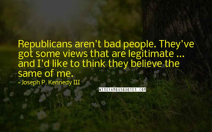 Joseph P. Kennedy III Quotes: Republicans aren't bad people. They've got some views that are legitimate ... and I'd like to think they believe the same of me.