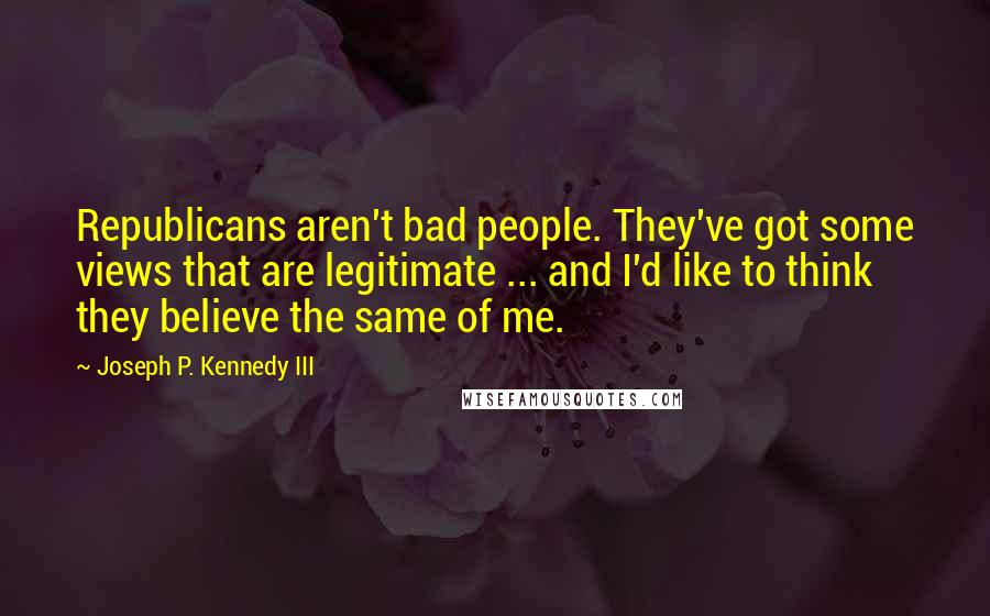 Joseph P. Kennedy III Quotes: Republicans aren't bad people. They've got some views that are legitimate ... and I'd like to think they believe the same of me.