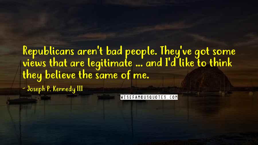 Joseph P. Kennedy III Quotes: Republicans aren't bad people. They've got some views that are legitimate ... and I'd like to think they believe the same of me.