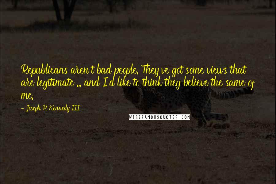 Joseph P. Kennedy III Quotes: Republicans aren't bad people. They've got some views that are legitimate ... and I'd like to think they believe the same of me.