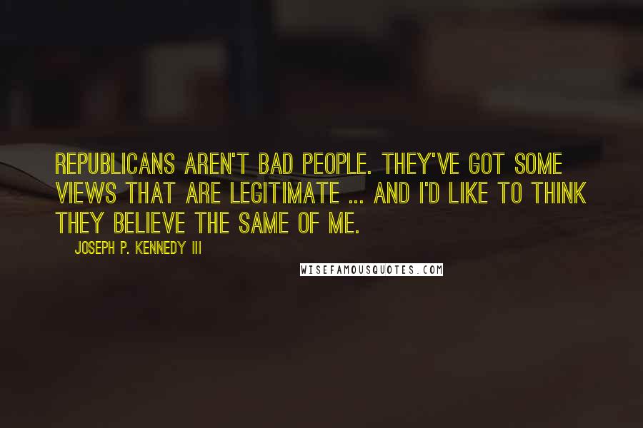 Joseph P. Kennedy III Quotes: Republicans aren't bad people. They've got some views that are legitimate ... and I'd like to think they believe the same of me.