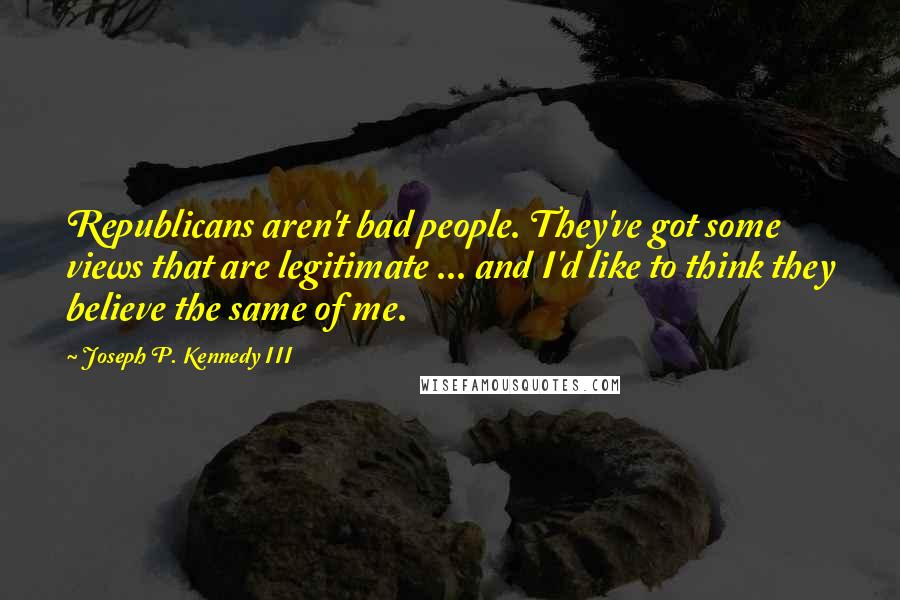 Joseph P. Kennedy III Quotes: Republicans aren't bad people. They've got some views that are legitimate ... and I'd like to think they believe the same of me.