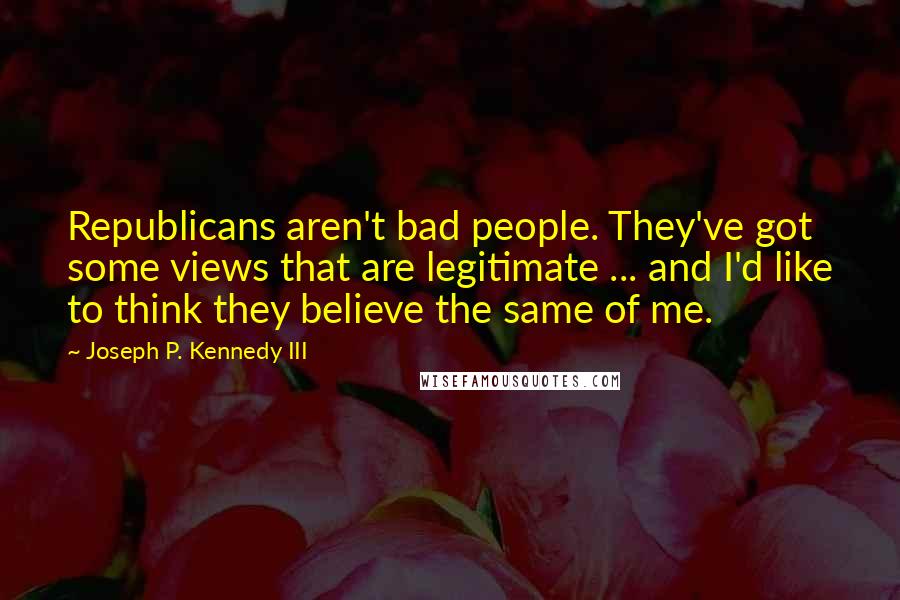 Joseph P. Kennedy III Quotes: Republicans aren't bad people. They've got some views that are legitimate ... and I'd like to think they believe the same of me.
