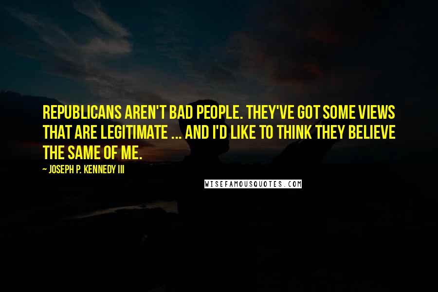 Joseph P. Kennedy III Quotes: Republicans aren't bad people. They've got some views that are legitimate ... and I'd like to think they believe the same of me.