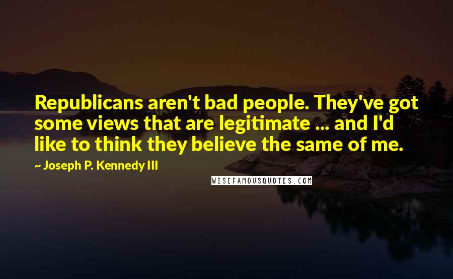 Joseph P. Kennedy III Quotes: Republicans aren't bad people. They've got some views that are legitimate ... and I'd like to think they believe the same of me.