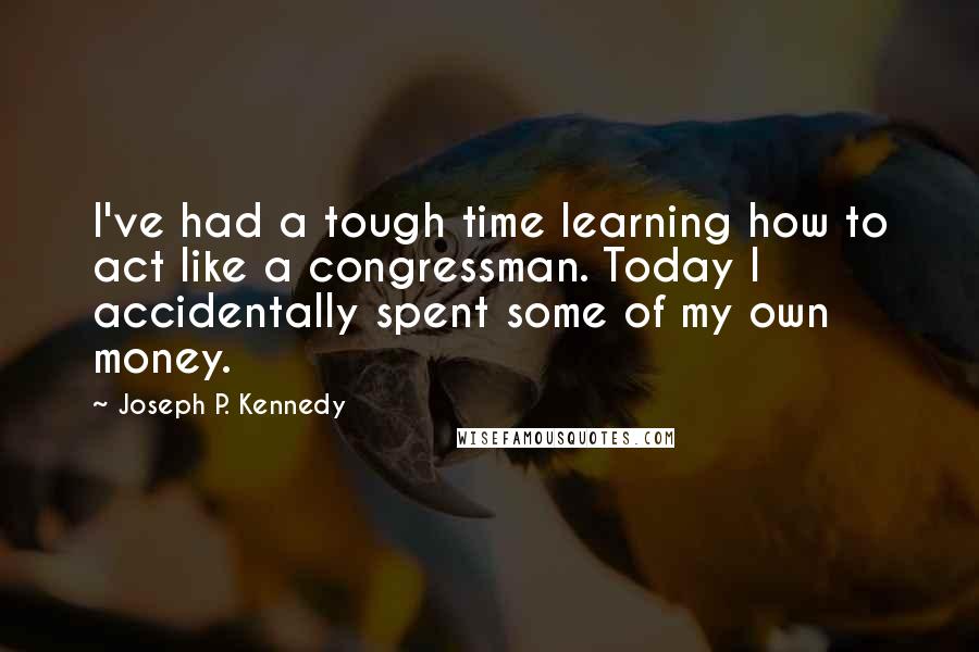 Joseph P. Kennedy Quotes: I've had a tough time learning how to act like a congressman. Today I accidentally spent some of my own money.