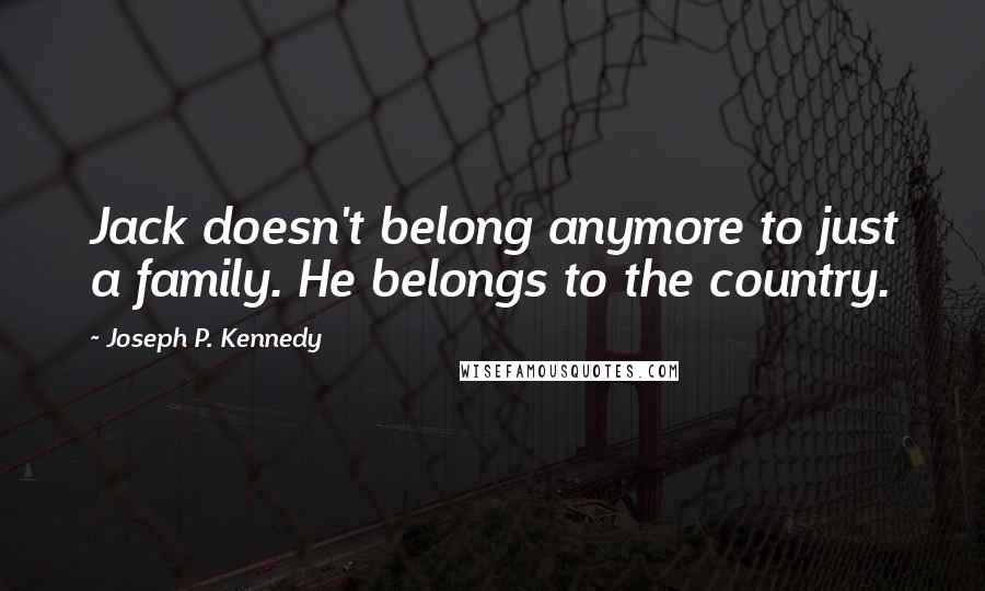 Joseph P. Kennedy Quotes: Jack doesn't belong anymore to just a family. He belongs to the country.