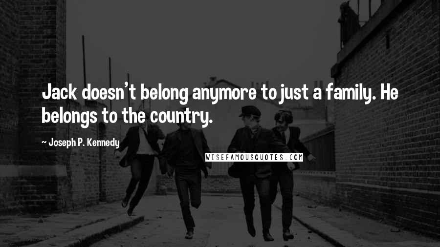 Joseph P. Kennedy Quotes: Jack doesn't belong anymore to just a family. He belongs to the country.