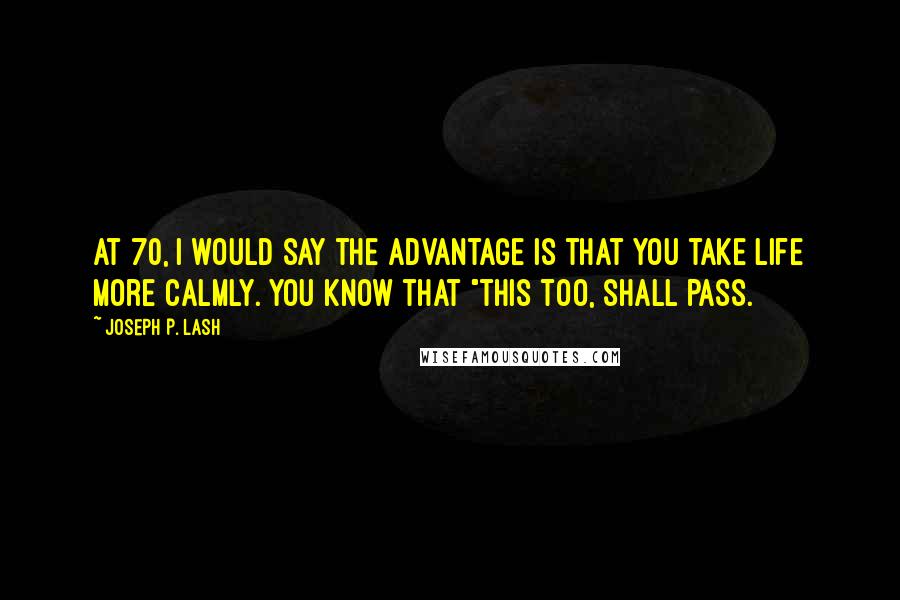 Joseph P. Lash Quotes: At 70, I would say the advantage is that you take life more calmly. You know that "this too, shall pass.