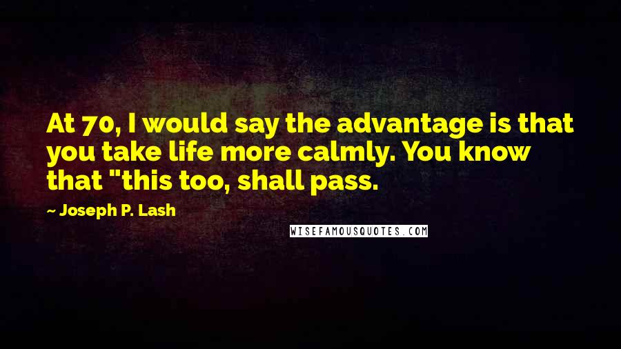 Joseph P. Lash Quotes: At 70, I would say the advantage is that you take life more calmly. You know that "this too, shall pass.