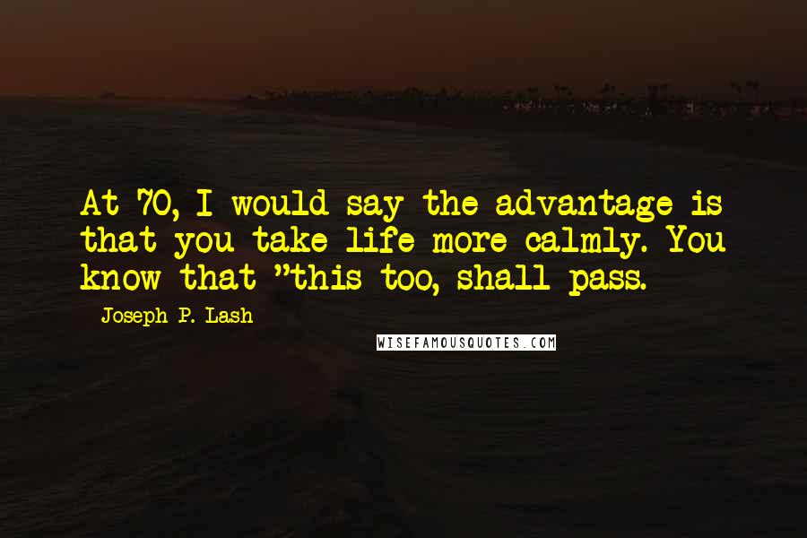 Joseph P. Lash Quotes: At 70, I would say the advantage is that you take life more calmly. You know that "this too, shall pass.