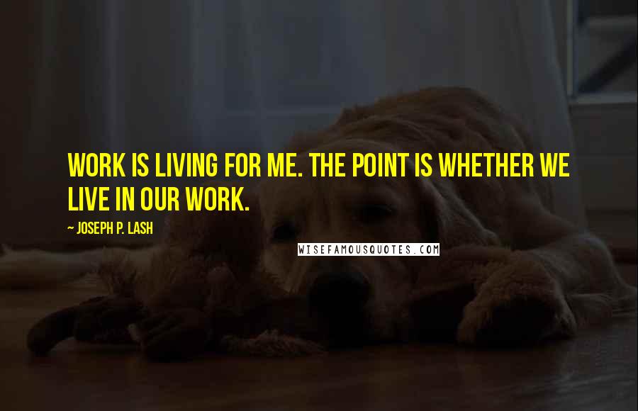 Joseph P. Lash Quotes: Work is living for me. The point is whether we live in our work.