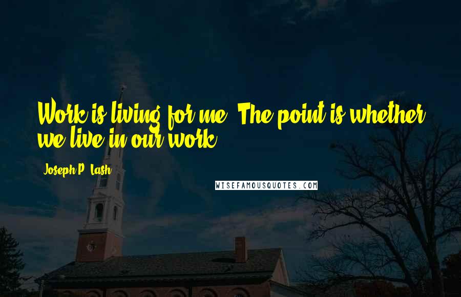 Joseph P. Lash Quotes: Work is living for me. The point is whether we live in our work.