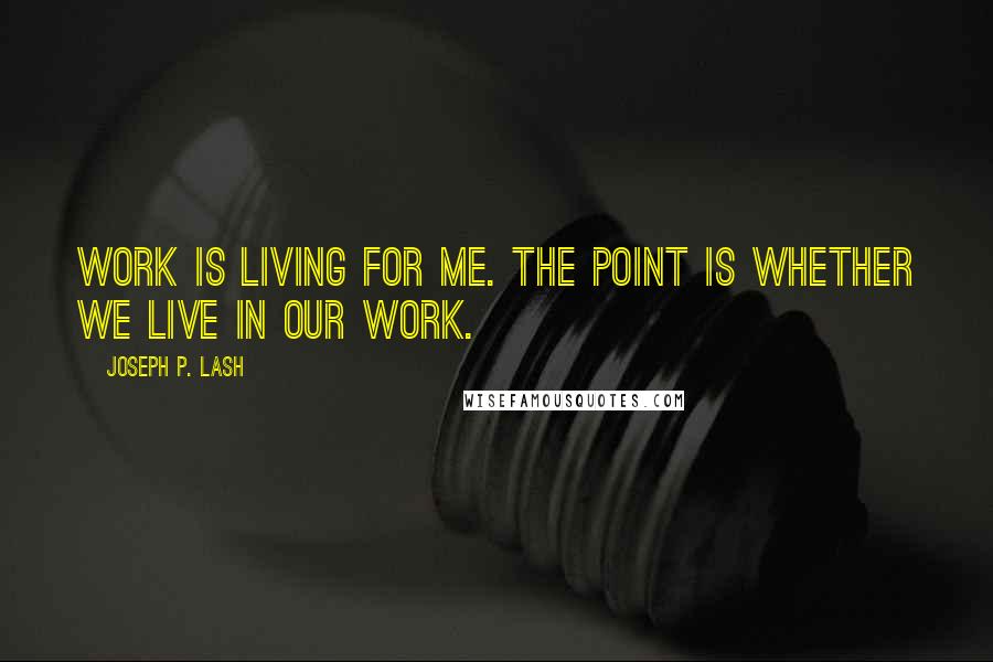 Joseph P. Lash Quotes: Work is living for me. The point is whether we live in our work.