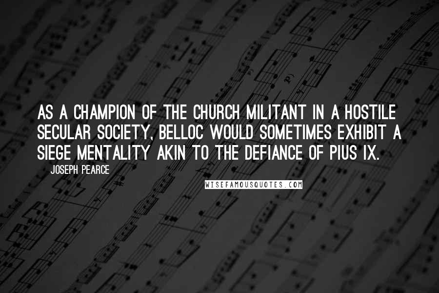 Joseph Pearce Quotes: As a champion of the Church Militant in a hostile secular society, Belloc would sometimes exhibit a siege mentality akin to the defiance of Pius IX.