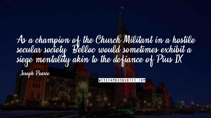 Joseph Pearce Quotes: As a champion of the Church Militant in a hostile secular society, Belloc would sometimes exhibit a siege mentality akin to the defiance of Pius IX.