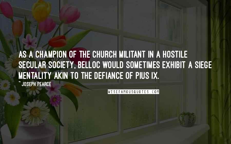 Joseph Pearce Quotes: As a champion of the Church Militant in a hostile secular society, Belloc would sometimes exhibit a siege mentality akin to the defiance of Pius IX.