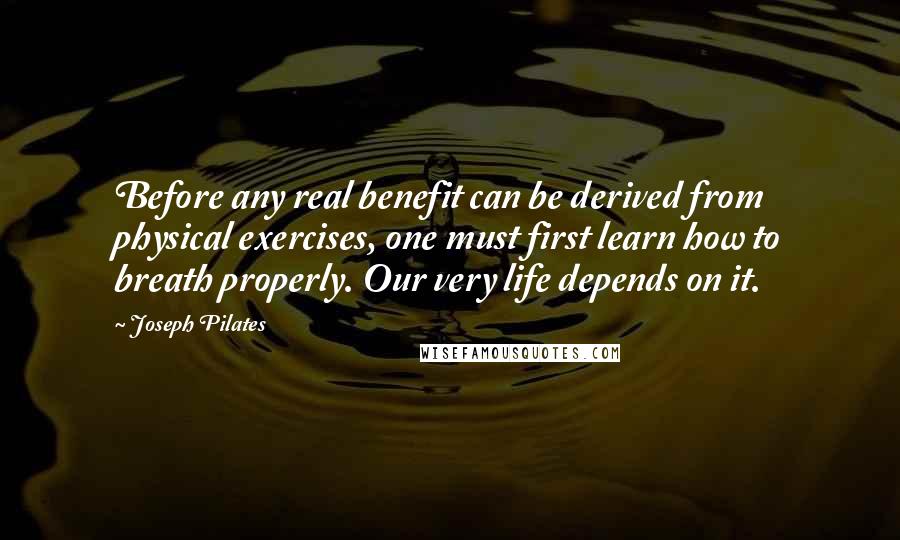 Joseph Pilates Quotes: Before any real benefit can be derived from physical exercises, one must first learn how to breath properly. Our very life depends on it.
