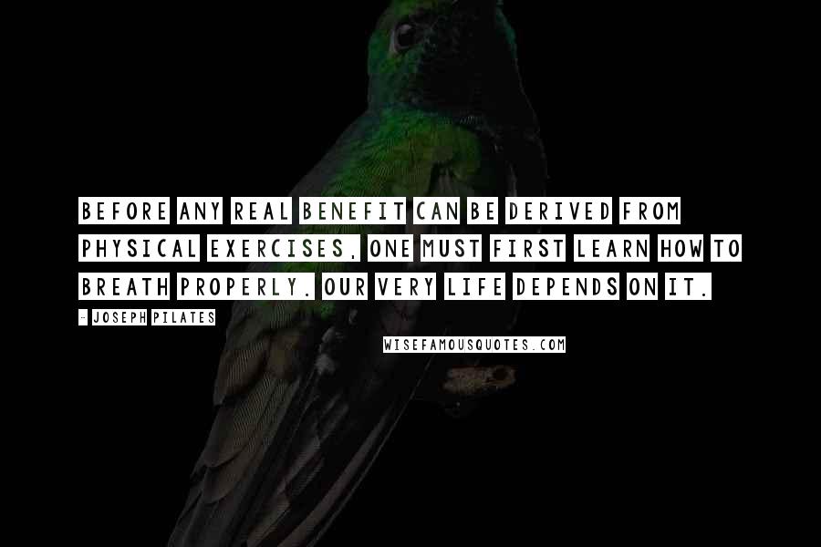Joseph Pilates Quotes: Before any real benefit can be derived from physical exercises, one must first learn how to breath properly. Our very life depends on it.