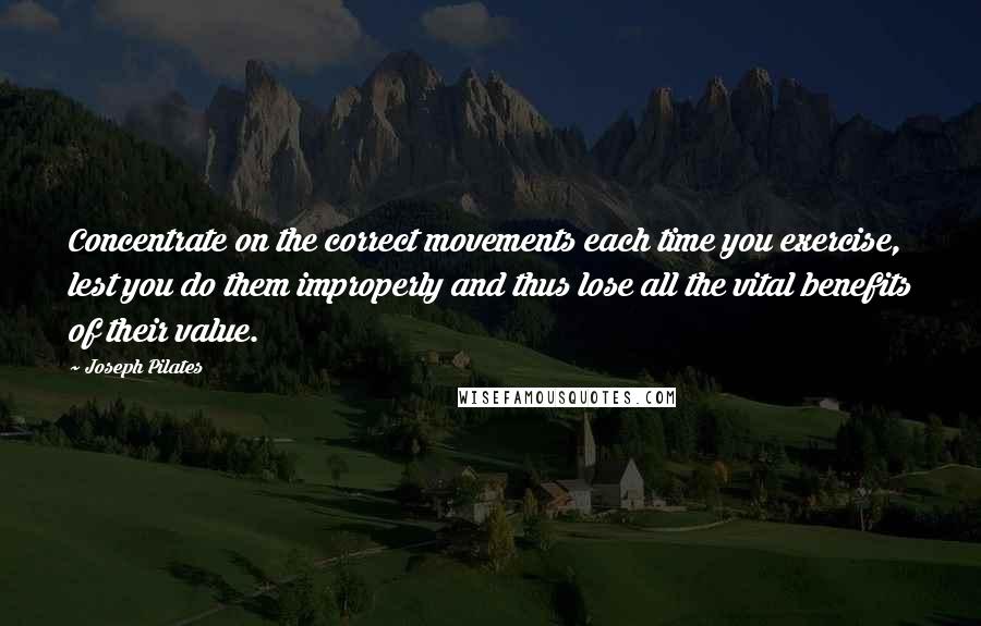 Joseph Pilates Quotes: Concentrate on the correct movements each time you exercise, lest you do them improperly and thus lose all the vital benefits of their value.