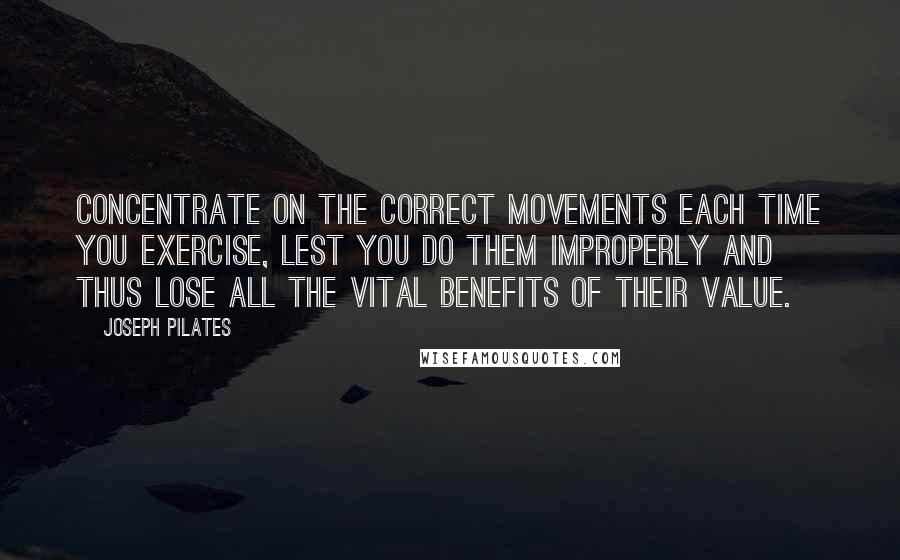 Joseph Pilates Quotes: Concentrate on the correct movements each time you exercise, lest you do them improperly and thus lose all the vital benefits of their value.