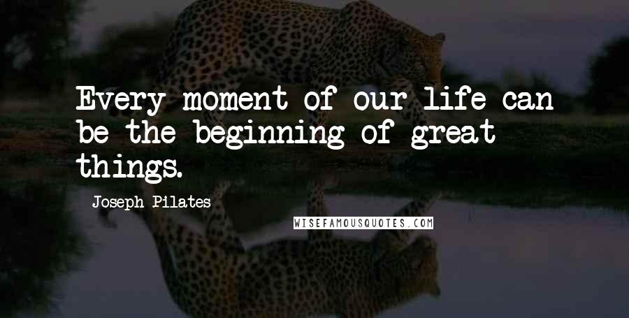 Joseph Pilates Quotes: Every moment of our life can be the beginning of great things.