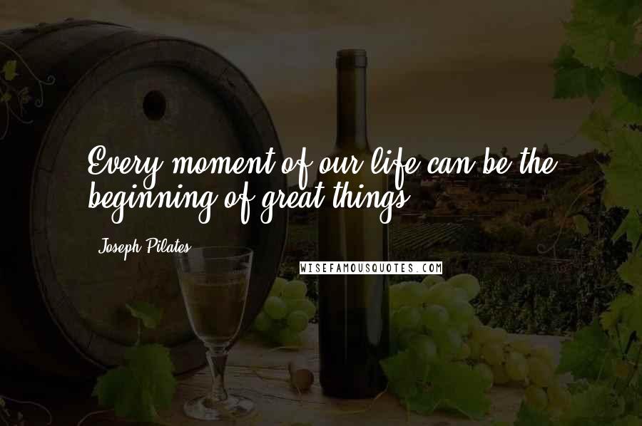 Joseph Pilates Quotes: Every moment of our life can be the beginning of great things.