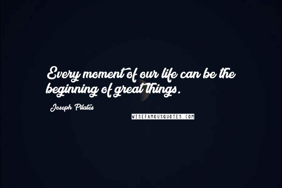 Joseph Pilates Quotes: Every moment of our life can be the beginning of great things.