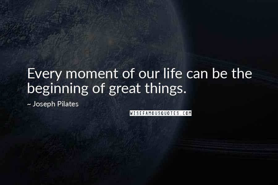 Joseph Pilates Quotes: Every moment of our life can be the beginning of great things.