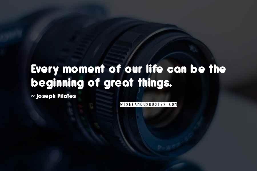 Joseph Pilates Quotes: Every moment of our life can be the beginning of great things.