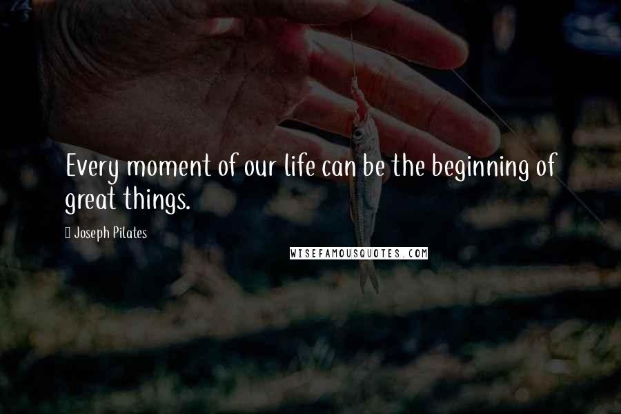 Joseph Pilates Quotes: Every moment of our life can be the beginning of great things.