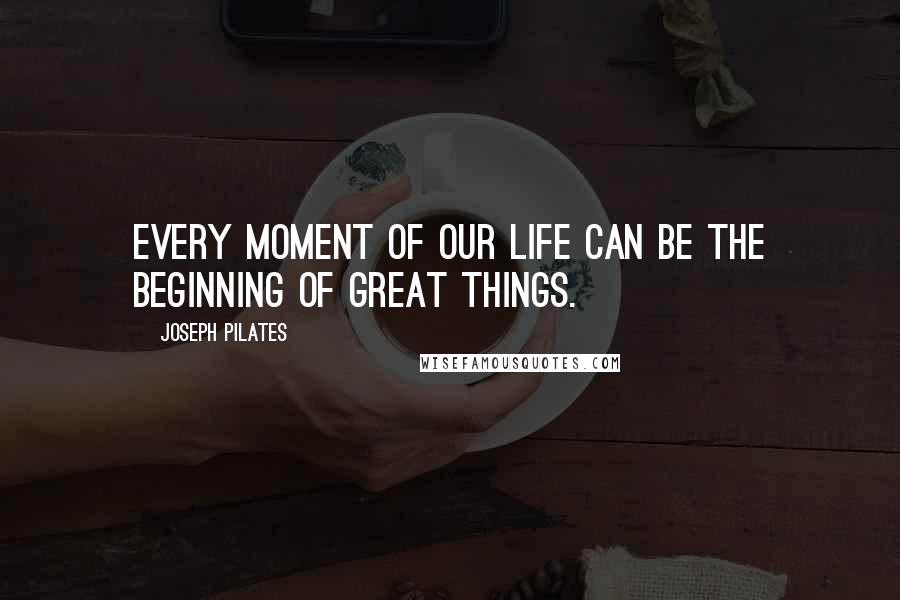 Joseph Pilates Quotes: Every moment of our life can be the beginning of great things.