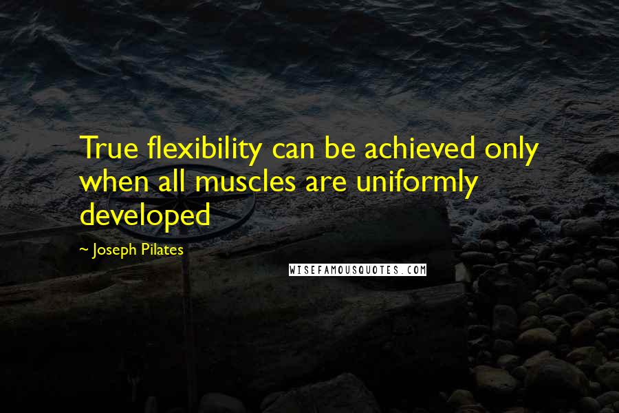 Joseph Pilates Quotes: True flexibility can be achieved only when all muscles are uniformly developed