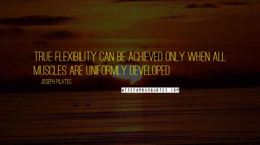 Joseph Pilates Quotes: True flexibility can be achieved only when all muscles are uniformly developed