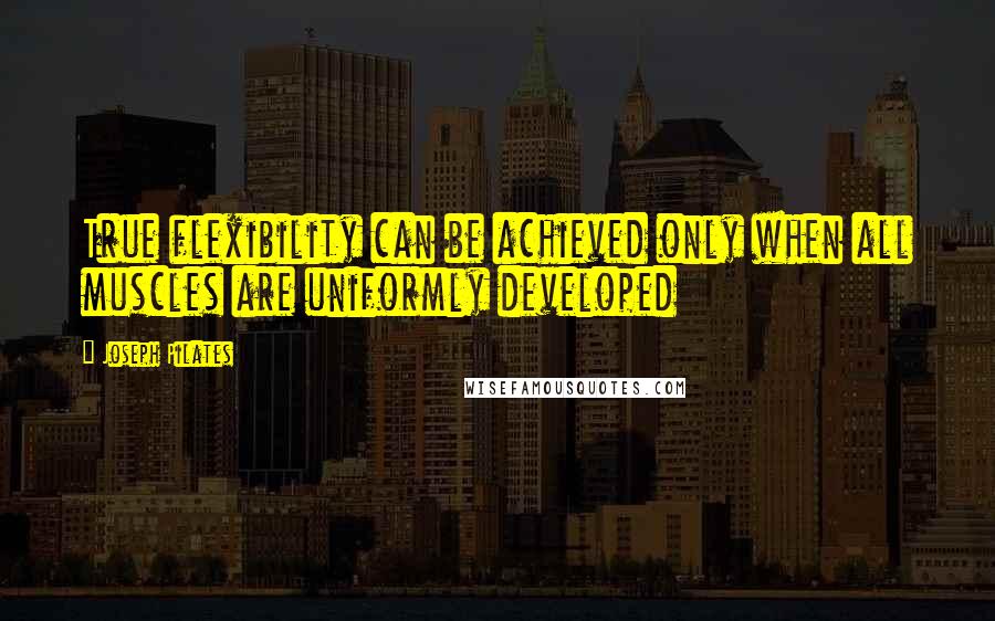 Joseph Pilates Quotes: True flexibility can be achieved only when all muscles are uniformly developed