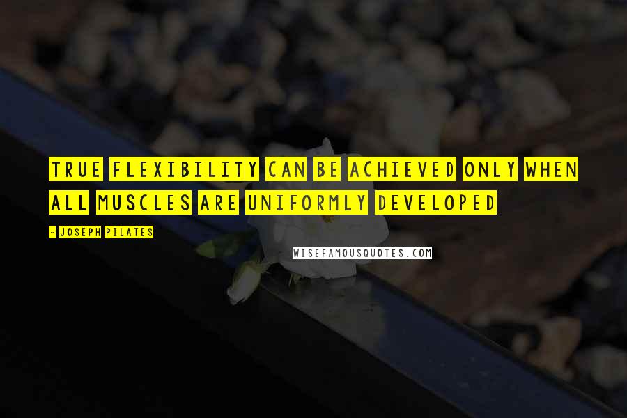 Joseph Pilates Quotes: True flexibility can be achieved only when all muscles are uniformly developed